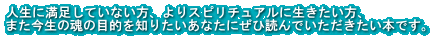 人生に満足していない方、よりスピリチュアルに生きたい方、 また今生の魂の目的を知りたいあなたにぜひ読んでいただきたい本です。
